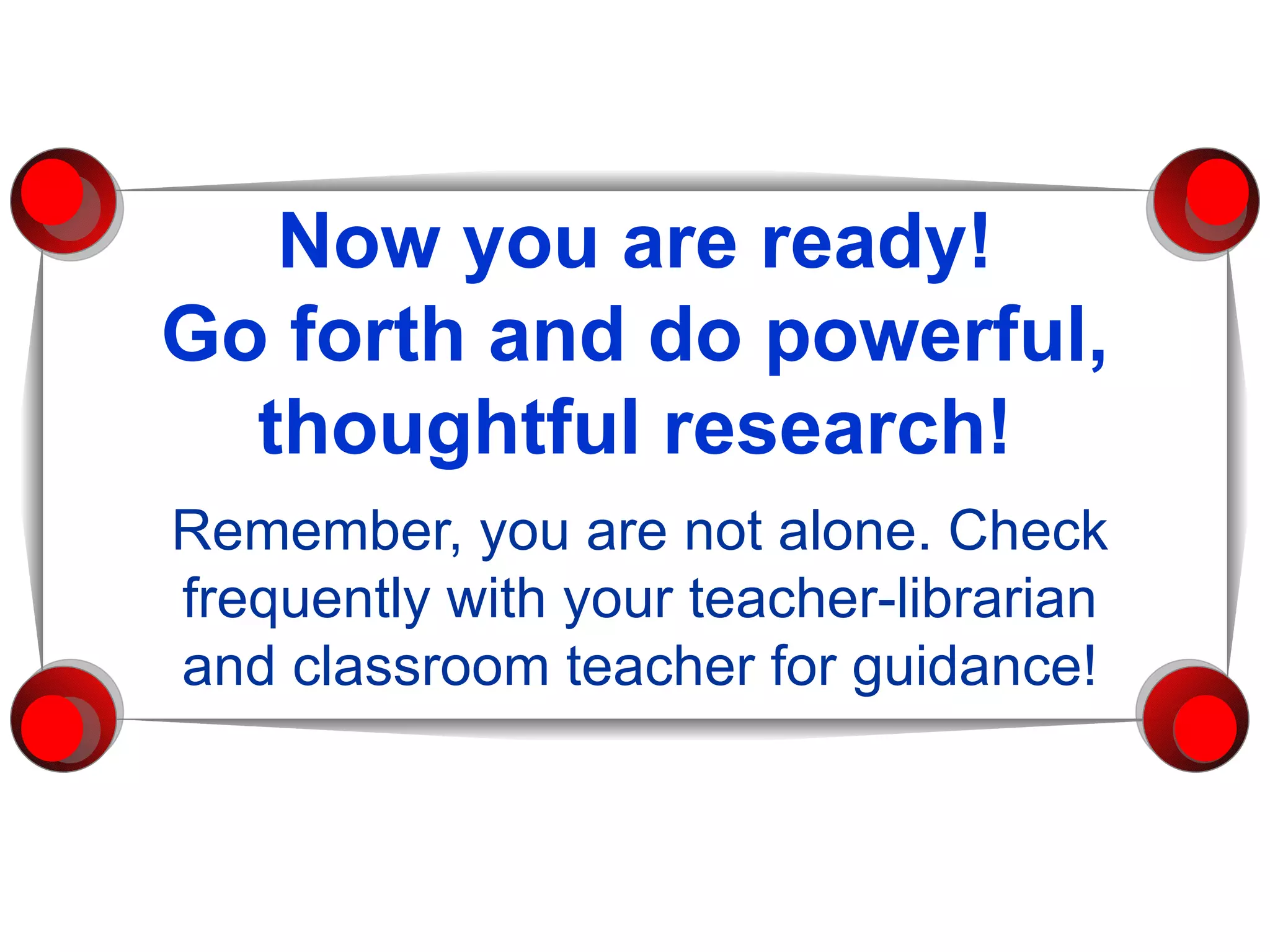 Now you are ready! Go forth and do powerful, thoughtful research! Remember, you are not alone. Check frequently with your teacher-librarian and classroom teacher for guidance! 