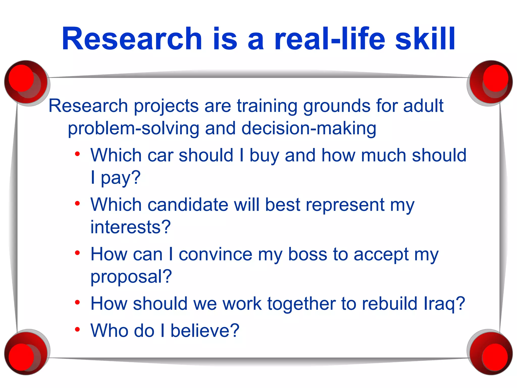 Research is a real-life skill Research projects are training grounds for adult problem-solving and decision-making Which car should I buy and how much should I pay? Which candidate will best represent my interests? How can I convince my boss to accept my proposal? How should we work together to rebuild Iraq? Who do I believe? 