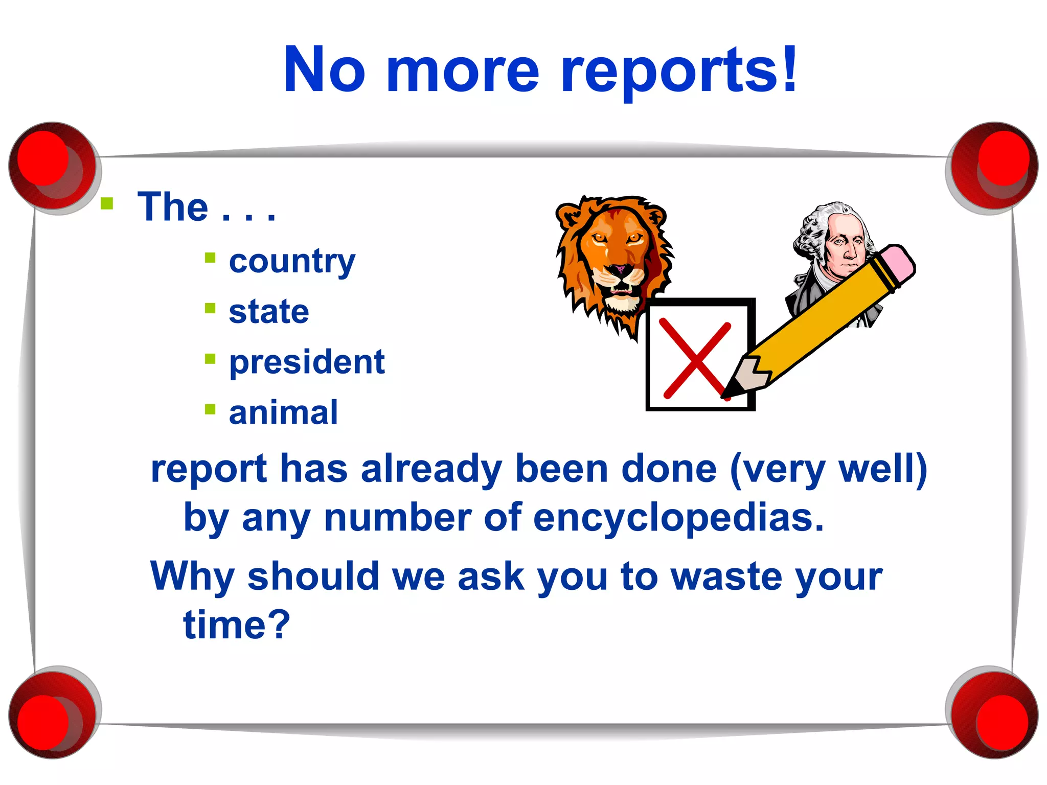 No more reports! The . . . country state president animal report has already been done (very well) by any number of encyclopedias.  Why should we ask you to waste your time? 