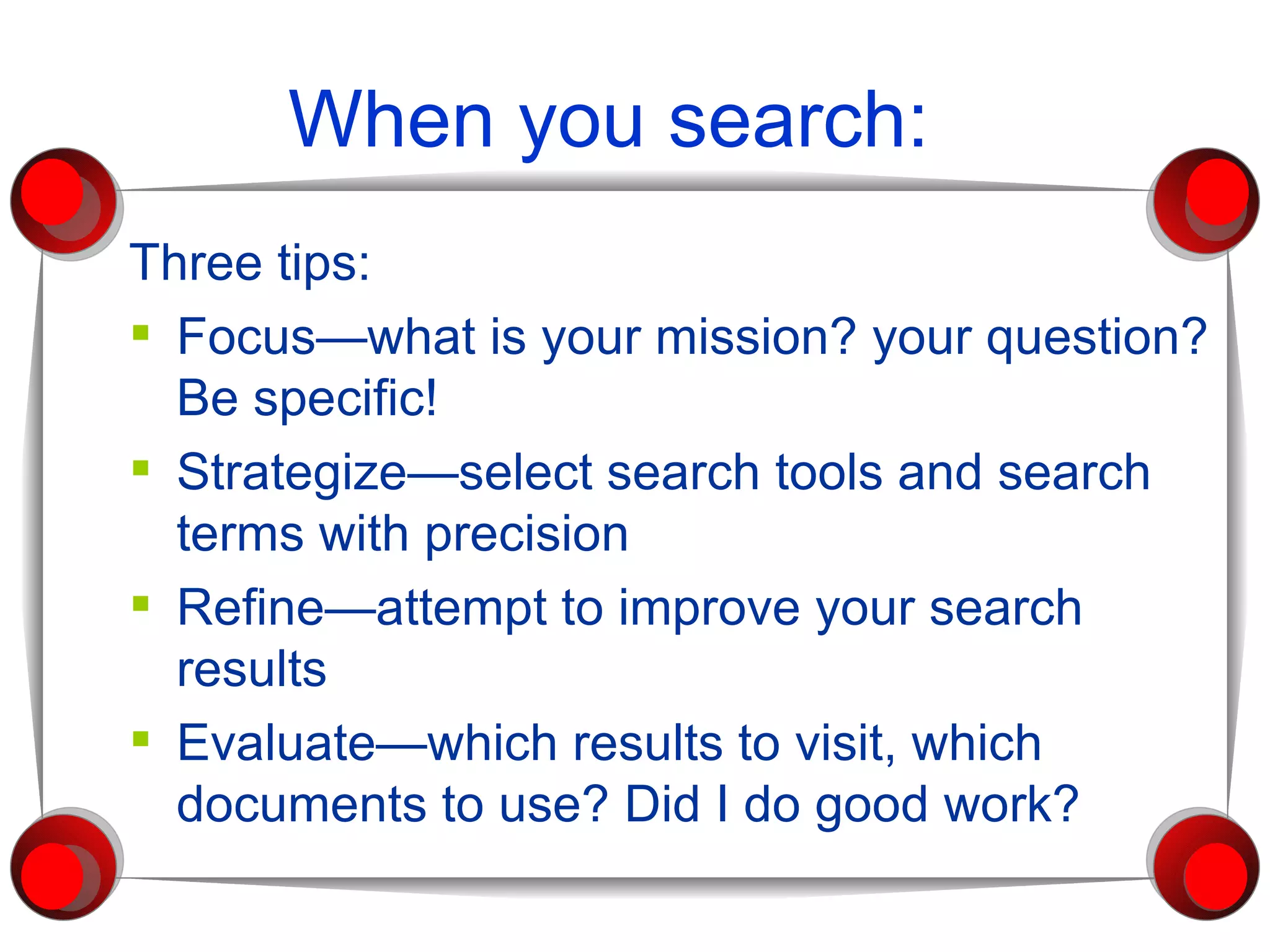 When you search: Three tips: Focus—what is your mission? your question? Be specific! Strategize—select search tools and search terms with precision Refine—attempt to improve your search  results Evaluate—which results to visit, which documents to use? Did I do good work? 