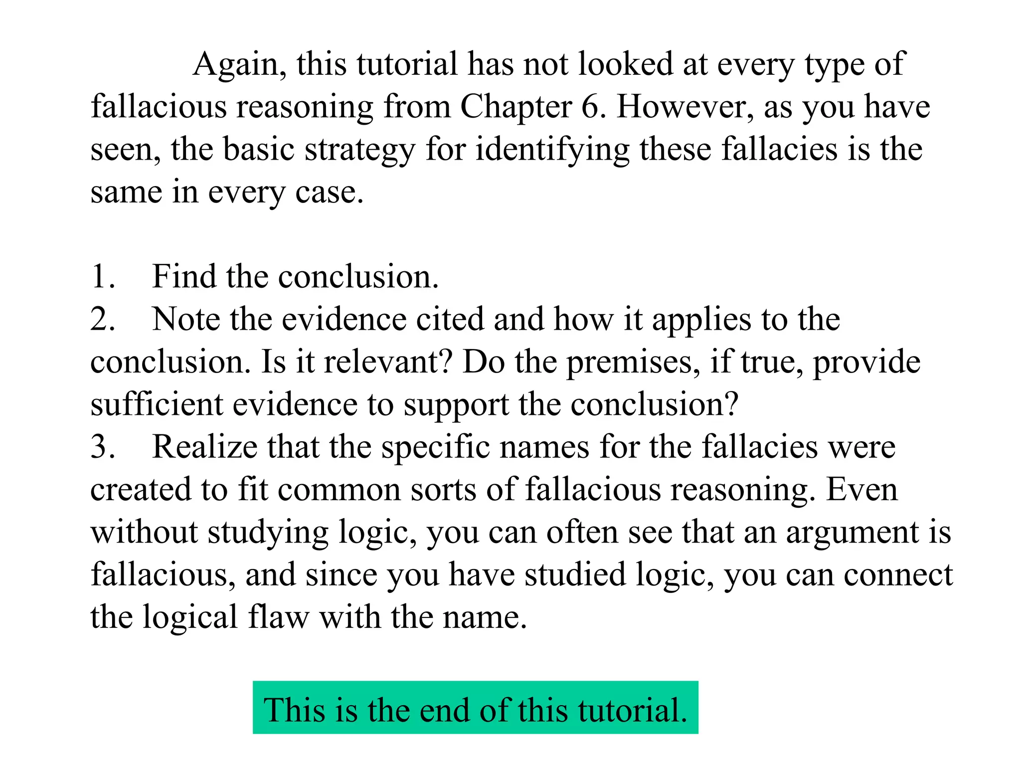 Again, this tutorial has not looked at every type of fallacious reasoning from Chapter 6. However, as you have seen, the basic strategy for identifying these fallacies is the same in every case.   1.    Find the conclusion. 2.    Note the evidence cited and how it applies to the conclusion. Is it relevant? Do the premises, if true, provide sufficient evidence to support the conclusion? 3.    Realize that the specific names for the fallacies were created to fit common sorts of fallacious reasoning. Even without studying logic, you can often see that an argument is fallacious, and since you have studied logic, you can connect the logical flaw with the name. This is the end of this tutorial . 