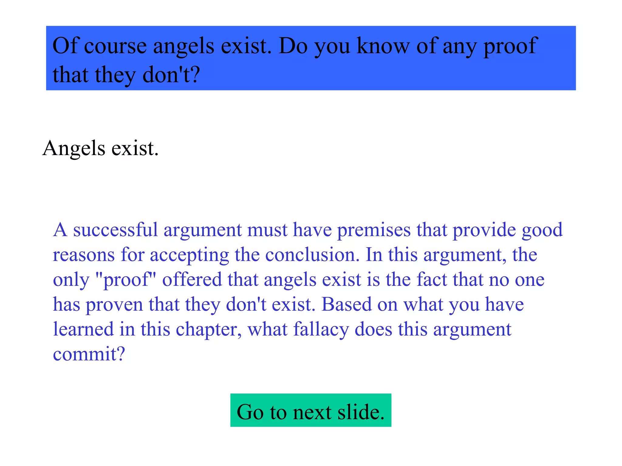 Of course angels exist. Do you know of any proof that they don't? Angels exist. A successful argument must have premises that provide good reasons for accepting the conclusion. In this argument, the only "proof" offered that angels exist is the fact that no one has proven that they don't exist. Based on what you have learned in this chapter, what fallacy does this argument commit? Go to next slide. 