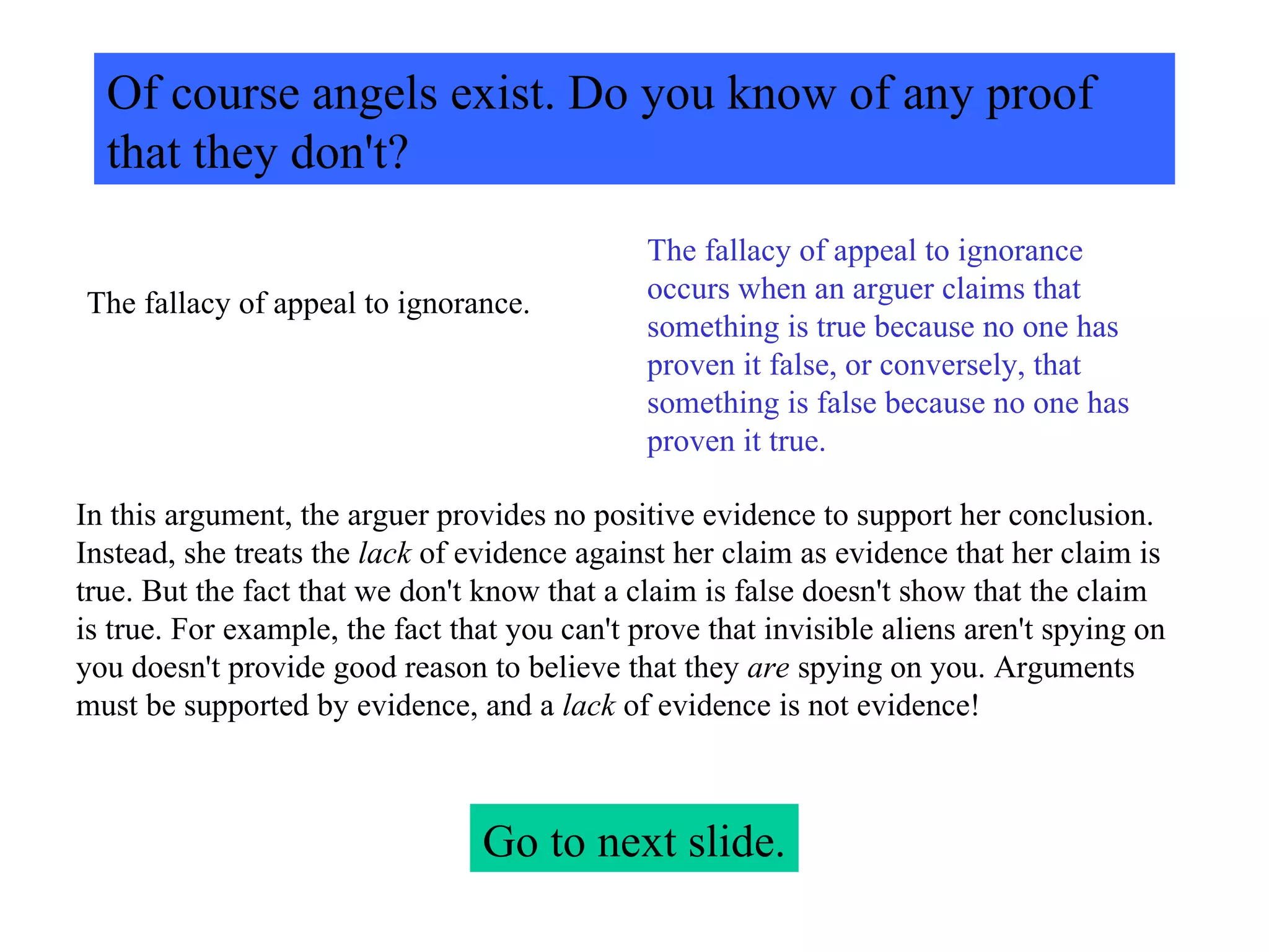Of course angels exist. Do you know of any proof that they don't? The fallacy of appeal to ignorance. The fallacy of appeal to ignorance occurs when an arguer claims that something is true because no one has proven it false, or conversely, that something is false because no one has proven it true.  In this argument, the arguer provides no positive evidence to support her conclusion. Instead, she treats the  lack  of evidence against her claim as evidence that her claim is true. But the fact that we don't know that a claim is false doesn't show that the claim is true. For example, the fact that you can't prove that invisible aliens aren't spying on you doesn't provide good reason to believe that they  are  spying on you. Arguments must be supported by evidence, and a  lack  of evidence is not evidence! Go to next slide. 