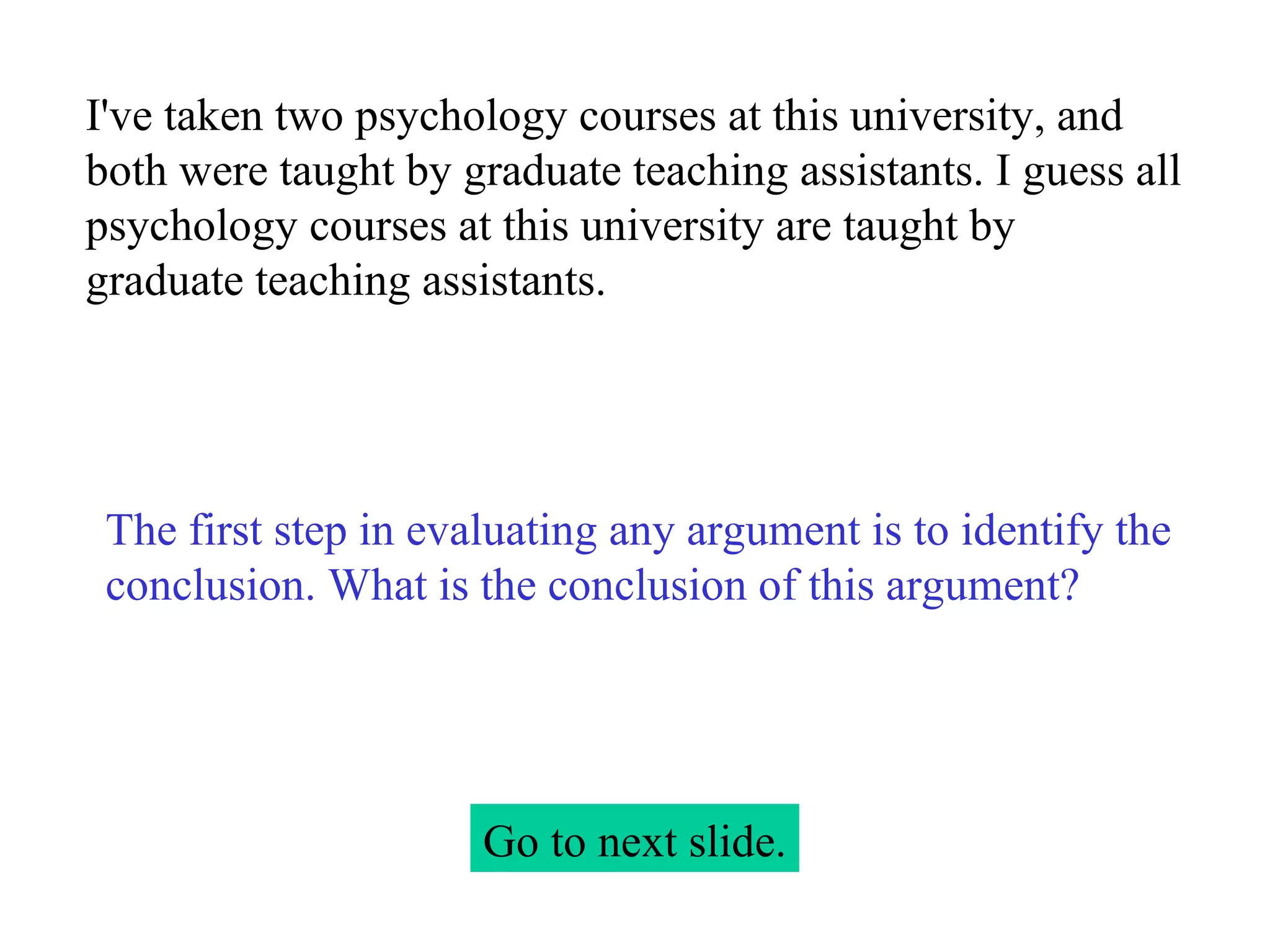 I've taken two psychology courses at this university, and both were taught by graduate teaching assistants. I guess all psychology courses at this university are taught by graduate teaching assistants. Go to next slide. The first step in evaluating any argument is to identify the conclusion. What is the conclusion of this argument? 