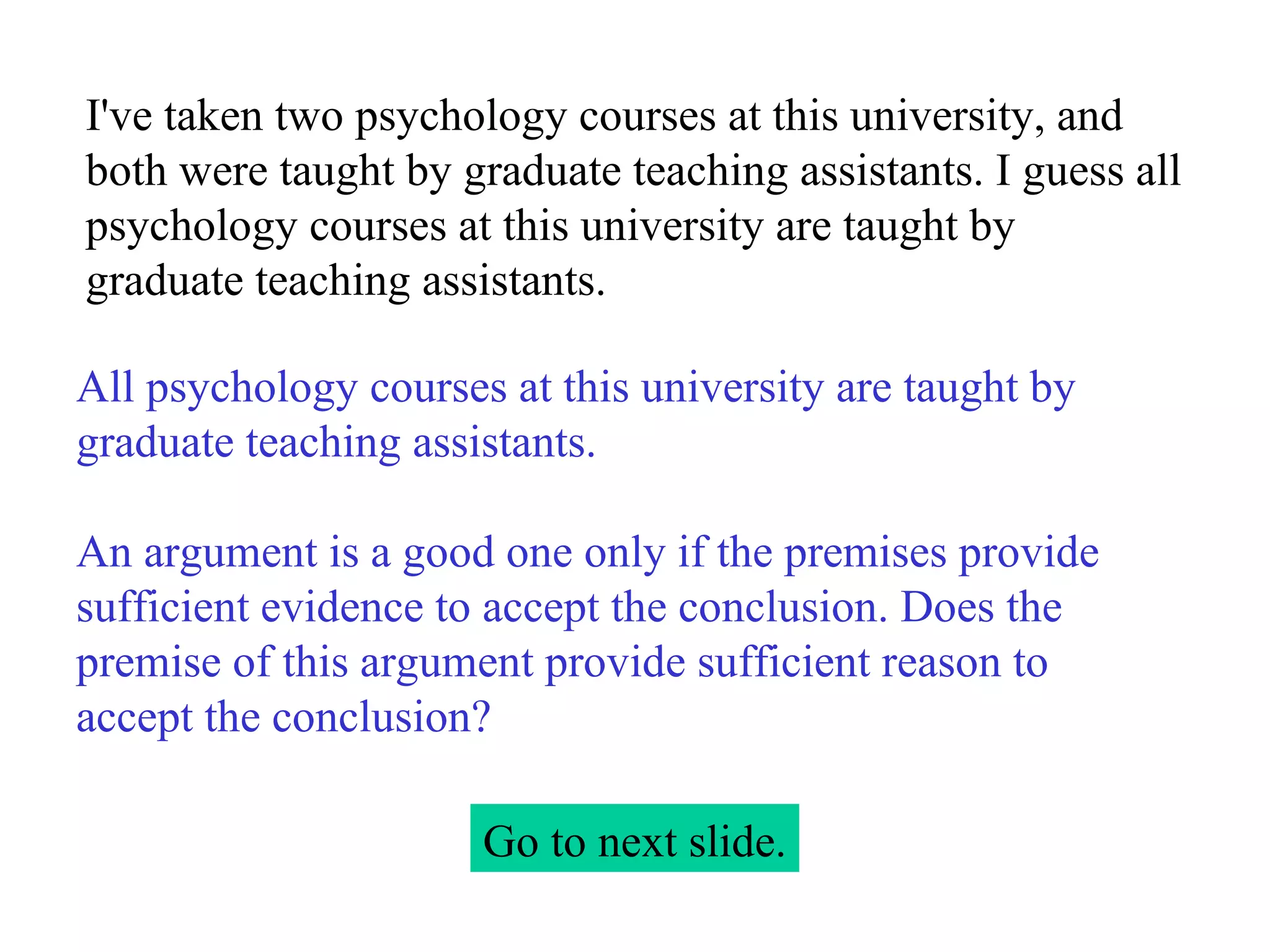 I've taken two psychology courses at this university, and both were taught by graduate teaching assistants. I guess all psychology courses at this university are taught by graduate teaching assistants. Go to next slide. All psychology courses at this university are taught by graduate teaching assistants.   An argument is a good one only if the premises provide sufficient evidence to accept the conclusion. Does the premise of this argument provide sufficient reason to accept the conclusion? 