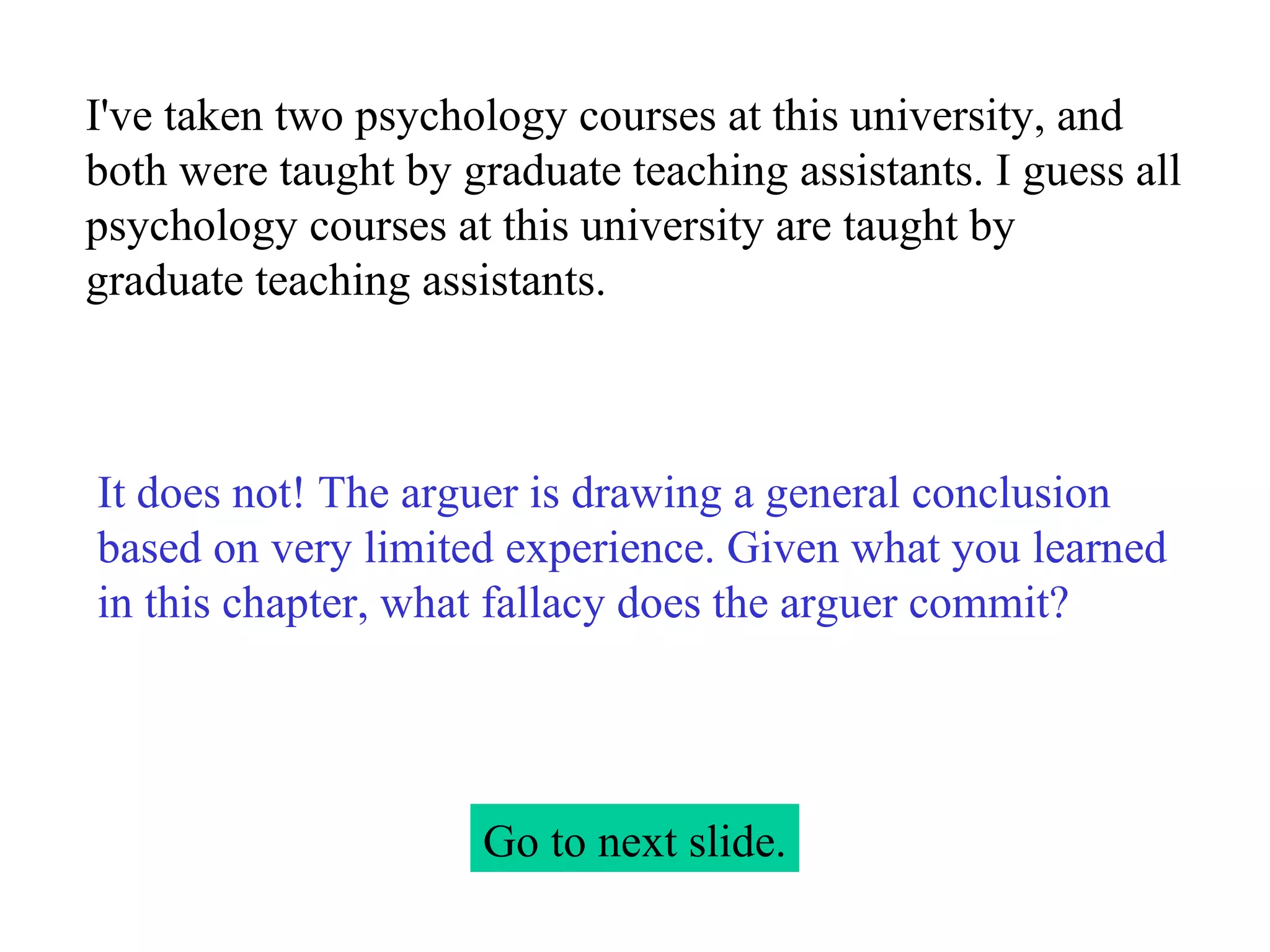 I've taken two psychology courses at this university, and both were taught by graduate teaching assistants. I guess all psychology courses at this university are taught by graduate teaching assistants. Go to next slide. It does not! The arguer is drawing a general conclusion based on very limited experience. Given what you learned in this chapter, what fallacy does the arguer commit? 