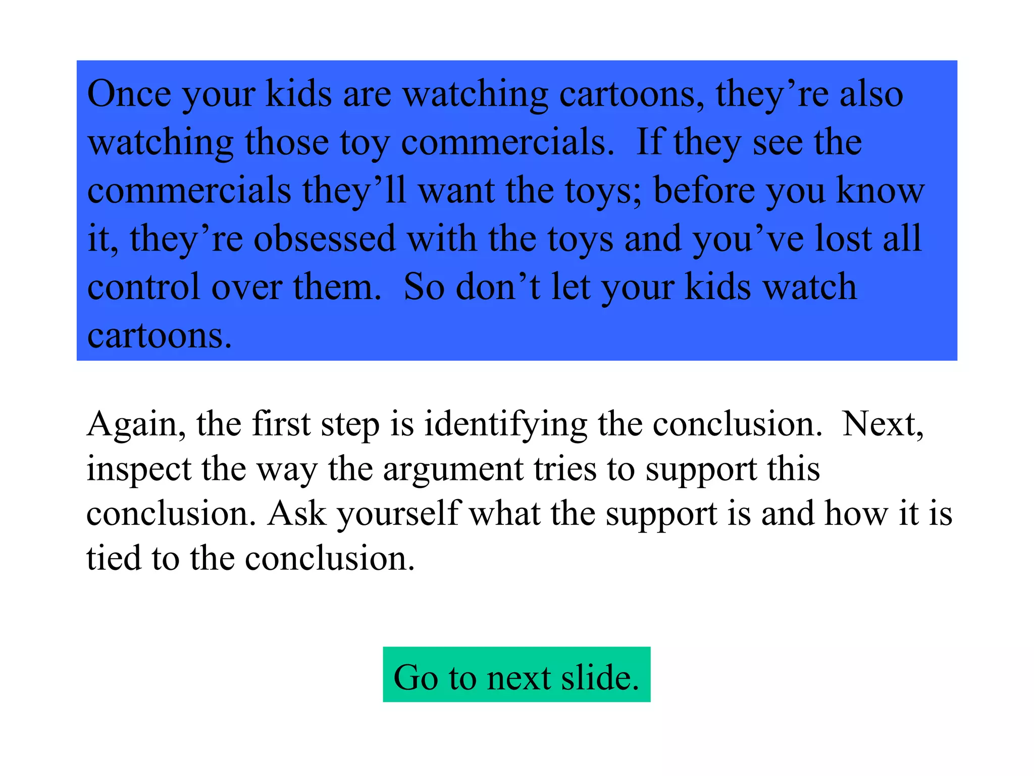 Once your kids are watching cartoons, they’re also watching those toy commercials.  If they see the commercials they’ll want the toys; before you know it, they’re obsessed with the toys and you’ve lost all control over them.  So don’t let your kids watch cartoons. Go to next slide. Again, the first step is identifying the conclusion.  Next, inspect the way the argument tries to support this conclusion. Ask yourself what the support is and how it is tied to the conclusion. 