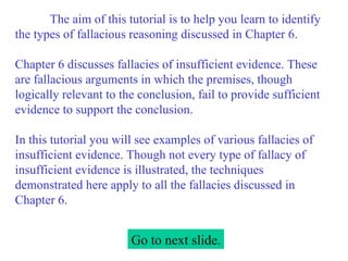 The aim of this tutorial is to help you learn to identify the types of fallacious reasoning discussed in Chapter 6.   Chapter 6 discusses fallacies of insufficient evidence. These are fallacious arguments in which the premises, though logically relevant to the conclusion, fail to provide sufficient evidence to support the conclusion.   In this tutorial you will see examples of various fallacies of insufficient evidence. Though not every type of fallacy of insufficient evidence is illustrated, the techniques demonstrated here apply to all the fallacies discussed in Chapter 6. Go to next slide. 