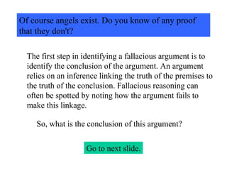 Of course angels exist. Do you know of any proof that they don't? The first step in identifying a fallacious argument is to identify the conclusion of the argument. An argument relies on an inference linking the truth of the premises to the truth of the conclusion. Fallacious reasoning can often be spotted by noting how the argument fails to make this linkage. So, what is the conclusion of this argument? Go to next slide. 