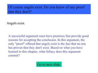 Of course angels exist. Do you know of any proof that they don't? Angels exist. A successful argument must have premises that provide good reasons for accepting the conclusion. In this argument, the only "proof" offered that angels exist is the fact that no one has proven that they don't exist. Based on what you have learned in this chapter, what fallacy does this argument commit? Go to next slide. 