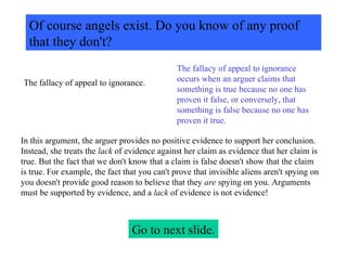 Of course angels exist. Do you know of any proof that they don't? The fallacy of appeal to ignorance. The fallacy of appeal to ignorance occurs when an arguer claims that something is true because no one has proven it false, or conversely, that something is false because no one has proven it true.  In this argument, the arguer provides no positive evidence to support her conclusion. Instead, she treats the  lack  of evidence against her claim as evidence that her claim is true. But the fact that we don't know that a claim is false doesn't show that the claim is true. For example, the fact that you can't prove that invisible aliens aren't spying on you doesn't provide good reason to believe that they  are  spying on you. Arguments must be supported by evidence, and a  lack  of evidence is not evidence! Go to next slide. 