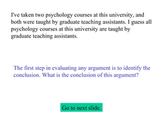 I've taken two psychology courses at this university, and both were taught by graduate teaching assistants. I guess all psychology courses at this university are taught by graduate teaching assistants. Go to next slide. The first step in evaluating any argument is to identify the conclusion. What is the conclusion of this argument? 