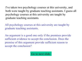 I've taken two psychology courses at this university, and both were taught by graduate teaching assistants. I guess all psychology courses at this university are taught by graduate teaching assistants. Go to next slide. All psychology courses at this university are taught by graduate teaching assistants.   An argument is a good one only if the premises provide sufficient evidence to accept the conclusion. Does the premise of this argument provide sufficient reason to accept the conclusion? 