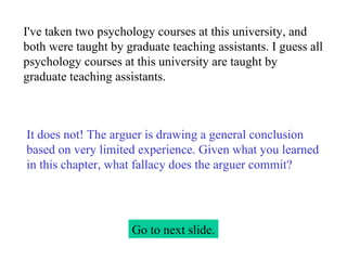 I've taken two psychology courses at this university, and both were taught by graduate teaching assistants. I guess all psychology courses at this university are taught by graduate teaching assistants. Go to next slide. It does not! The arguer is drawing a general conclusion based on very limited experience. Given what you learned in this chapter, what fallacy does the arguer commit? 