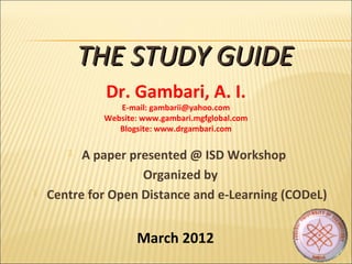  A paper presented @ ISD Workshop
Organized by
 Centre for Open Distance and e-Learning (CODeL)
THE STUDY GUIDETHE STUDY GUIDE
Dr. Gambari, A. I.
E-mail: gambarii@yahoo.com
Website: www.gambari.mgfglobal.com
Blogsite: www.drgambari.com
March 2012
 