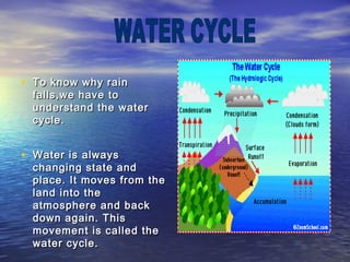 • To know why rainTo know why rain
falls,we have tofalls,we have to
understand the waterunderstand the water
cycle.cycle.
• Water is alwaysWater is always
changing state andchanging state and
place. It moves from theplace. It moves from the
land into theland into the
atmosphere and backatmosphere and back
down again. Thisdown again. This
movement is called themovement is called the
water cycle.water cycle.
 
