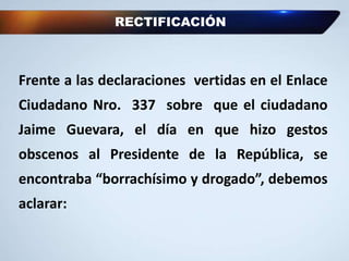RECTIFICACIÓN
Frente a las declaraciones vertidas en el Enlace
Ciudadano Nro. 337 sobre que el ciudadano
Jaime Guevara, el día en que hizo gestos
obscenos al Presidente de la República, se
encontraba “borrachísimo y drogado”, debemos
aclarar:
 