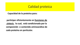 Calidad proteica 
Capacidad de la proteína para: 
participar eficientemente en funciones de 
síntesis la cual, está condicionada por la 
composición o contenido aminoacídico de 
cada proteína en particular. 
 