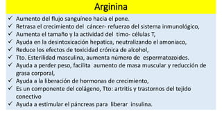 Arginina 
 Aumento del flujo sanguíneo hacia el pene. 
 Retrasa el crecimiento del cáncer- refuerzo del sistema inmunológico, 
 Aumenta el tamaño y la actividad del timo- células T, 
 Ayuda en la desintoxicación hepatica, neutralizando el amoniaco, 
 Reduce los efectos de toxicidad crónica de alcohol, 
 Tto. Esterilidad masculina, aumenta número de espermatozoides. 
 Ayuda a perder peso, facilita aumento de masa muscular y reducción de 
grasa corporal, 
 Ayuda a la liberación de hormonas de crecimiento, 
 Es un componente del colágeno, Tto: artritis y trastornos del tejido 
conectivo 
 Ayuda a estimular el páncreas para liberar insulina. 
 