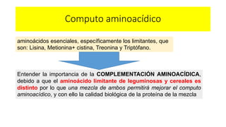 Computo aminoacídico 
aminoácidos esenciales, específicamente los limitantes, que 
son: Lisina, Metionina+ cistina, Treonina y Triptófano. 
Entender la importancia de la COMPLEMENTACIÓN AMINOACÍDICA, 
debido a que el aminoácido limitante de leguminosas y cereales es 
distinto por lo que una mezcla de ambos permitirá mejorar el computo 
aminoacídico, y con ello la calidad biológica de la proteína de la mezcla 
 