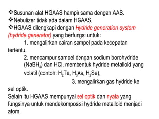 Susunan alat HGAAS hampir sama dengan AAS.
Nebulizer tidak ada dalam HGAAS,
HGAAS dilengkapi dengan Hydride generation system
(hydride generator) yang berfungsi untuk:
1. mengalirkan cairan sampel pada kecepatan
tertentu,
2. mencampur sampel dengan sodium borohydride
(NaBH4) dan HCl, membentuk hydride metalloid yang
volatil (contoh: H2Te, H3As, H2Se),
3. mengalirkan gas hydride ke
sel optik.
Selain itu HGAAS mempunyai sel optik dan nyala yang
fungsinya untuk mendekomposisi hydride metalloid menjadi
atom.