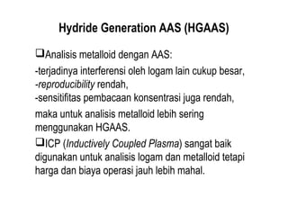 Hydride Generation AAS (HGAAS)
Analisis metalloid dengan AAS:
-terjadinya interferensi oleh logam lain cukup besar,
-reproducibility rendah,
-sensitifitas pembacaan konsentrasi juga rendah,
maka untuk analisis metalloid lebih sering
menggunakan HGAAS.
ICP (Inductively Coupled Plasma) sangat baik
digunakan untuk analisis logam dan metalloid tetapi
harga dan biaya operasi jauh lebih mahal.
 