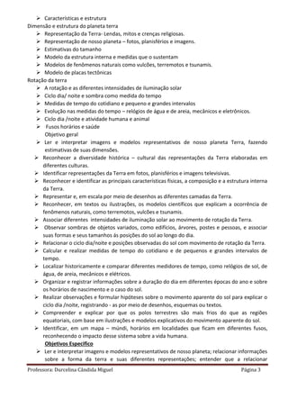 Professora: Durcelina Cândida Miguel Página 3
 Características e estrutura
Dimensão e estrutura do planeta terra
 Representação da Terra- Lendas, mitos e crenças religiosas.
 Representação de nosso planeta – fotos, planisférios e imagens.
 Estimativas do tamanho
 Modelo da estrutura interna e medidas que o sustentam
 Modelos de fenômenos naturais como vulcões, terremotos e tsunamis.
 Modelo de placas tectônicas
Rotação da terra
 A rotação e as diferentes intensidades de iluminação solar
 Ciclo dia/ noite e sombra como medida do tempo
 Medidas de tempo do cotidiano e pequeno e grandes intervalos
 Evolução nas medidas do tempo – relógios de água e de areia, mecânicos e eletrônicos.
 Ciclo dia /noite e atividade humana e animal
 Fusos horários e saúde
Objetivo geral
 Ler e interpretar imagens e modelos representativos de nosso planeta Terra, fazendo
estimativas de suas dimensões.
 Reconhecer a diversidade histórica – cultural das representações da Terra elaboradas em
diferentes culturas.
 Identificar representações da Terra em fotos, planisférios e imagens televisivas.
 Reconhecer e identificar as principais características físicas, a composição e a estrutura interna
da Terra.
 Representar e, em escala por meio de desenhos as diferentes camadas da Terra.
 Reconhecer, em textos ou ilustrações, os modelos científicos que explicam a ocorrência de
fenômenos naturais, como terremotos, vulcões e tsunamis.
 Associar diferentes intensidades de iluminação solar ao movimento de rotação da Terra.
 Observar sombras de objetos variados, como edifícios, árvores, postes e pessoas, e associar
suas formas e seus tamanhos ás posições do sol ao longo do dia.
 Relacionar o ciclo dia/noite e posições observadas do sol com movimento de rotação da Terra.
 Calcular e realizar medidas de tempo do cotidiano e de pequenos e grandes intervalos de
tempo.
 Localizar historicamente e comparar diferentes medidores de tempo, como relógios de sol, de
água, de areia, mecânicos e elétricos.
 Organizar e registrar informações sobre a duração do dia em diferentes épocas do ano e sobre
os horários de nascimento e o caso do sol.
 Realizar observações e formular hipóteses sobre o movimento aparente do sol para explicar o
ciclo dia /noite, registrando - as por meio de desenhos, esquemas ou textos.
 Compreender e explicar por que os polos terrestres são mais frios do que as regiões
equatoriais, com base em ilustrações e modelos explicativos do movimento aparente do sol.
 Identificar, em um mapa – múndi, horários em localidades que ficam em diferentes fusos,
reconhecendo o impacto desse sistema sobre a vida humana.
Objetivos Especifico
 Ler e interpretar imagens e modelos representativos de nosso planeta; relacionar informações
sobre a forma da terra e suas diferentes representações; entender que a relacionar
 