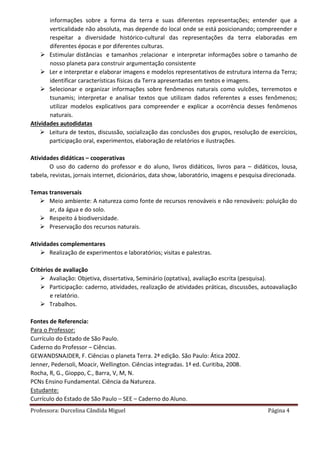 Professora: Durcelina Cândida Miguel Página 4
informações sobre a forma da terra e suas diferentes representações; entender que a
verticalidade não absoluta, mas depende do local onde se está posicionando; compreender e
respeitar a diversidade histórico-cultural das representações da terra elaboradas em
diferentes épocas e por diferentes culturas.
 Estimular distâncias e tamanhos ;relacionar e interpretar informações sobre o tamanho de
nosso planeta para construir argumentação consistente
 Ler e interpretar e elaborar imagens e modelos representativos de estrutura interna da Terra;
identificar características físicas da Terra apresentadas em textos e imagens.
 Selecionar e organizar informações sobre fenômenos naturais como vulcões, terremotos e
tsunamis; interpretar e analisar textos que utilizam dados referentes a esses fenômenos;
utilizar modelos explicativos para compreender e explicar a ocorrência desses fenômenos
naturais.
Atividades autodidatas
 Leitura de textos, discussão, socialização das conclusões dos grupos, resolução de exercícios,
participação oral, experimentos, elaboração de relatórios e ilustrações.
Atividades didáticas – cooperativas
O uso do caderno do professor e do aluno, livros didáticos, livros para – didáticos, lousa,
tabela, revistas, jornais internet, dicionários, data show, laboratório, imagens e pesquisa direcionada.
Temas transversais
 Meio ambiente: A natureza como fonte de recursos renováveis e não renováveis: poluição do
ar, da água e do solo.
 Respeito á biodiversidade.
 Preservação dos recursos naturais.
Atividades complementares
 Realização de experimentos e laboratórios; visitas e palestras.
Critérios de avaliação
 Avaliação: Objetiva, dissertativa, Seminário (optativa), avaliação escrita (pesquisa).
 Participação: caderno, atividades, realização de atividades práticas, discussões, autoavaliação
e relatório.
 Trabalhos.
Fontes de Referencia:
Para o Professor:
Currículo do Estado de São Paulo.
Caderno do Professor – Ciências.
GEWANDSNAJDER, F. Ciências o planeta Terra. 2ª edição. São Paulo: Ática 2002.
Jenner, Pedersoli, Moacir, Wellington. Ciências integradas. 1ª ed. Curitiba, 2008.
Rocha, R, G., Gioppo, C., Barra, V, M, N.
PCNs Ensino Fundamental. Ciência da Natureza.
Estudante:
Currículo do Estado de São Paulo – SEE – Caderno do Aluno.
 
