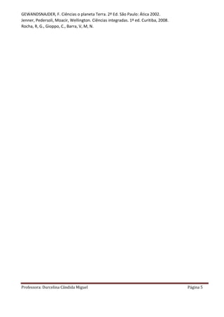 Professora: Durcelina Cândida Miguel Página 5
GEWANDSNAJDER, F. Ciências o planeta Terra. 2ª Ed. São Paulo: Ática 2002.
Jenner, Pedersoli, Moacir, Wellington. Ciências integradas. 1ª ed. Curitiba, 2008.
Rocha, R, G., Gioppo, C., Barra, V, M, N.
 