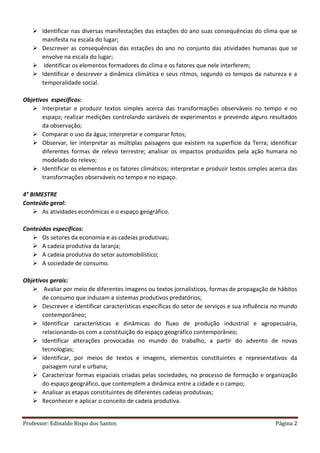 Professor: Edinaldo Bispo dos Santos Página 2
 Identificar nas diversas manifestações das estações do ano suas consequências do clima que se
manifesta na escala do lugar;
 Descrever as consequências das estações do ano no conjunto das atividades humanas que se
envolve na escala do lugar;
 Identificar os elementos formadores do clima e os fatores que nele interferem;
 Identificar e descrever a dinâmica climática e seus ritmos, segundo os tempos da natureza e a
temporalidade social.
Objetivos específicos:
 Interpretar e produzir textos simples acerca das transformações observáveis no tempo e no
espaço; realizar medições controlando variáveis de experimentos e prevendo alguns resultados
da observação;
 Comparar o uso da água; interpretar e comparar fotos;
 Observar, ler interpretar as múltiplas paisagens que existem na superfície da Terra; identificar
diferentes formas de relevo terrestre; analisar os impactos produzidos pela ação humana no
modelado do relevo;
 Identificar os elementos e os fatores climáticos; interpretar e produzir textos simples acerca das
transformações observáveis no tempo e no espaço.
4° BIMESTRE
Conteúdo geral:
 As atividades econômicas e o espaço geográfico.
Conteúdos específicos:
 Os setores da economia e as cadeias produtivas;
 A cadeia produtiva da laranja;
 A cadeia produtiva do setor automobilístico;
 A sociedade de consumo.
Objetivos gerais:
 Avaliar por meio de diferentes imagens ou textos jornalísticos, formas de propagação de hábitos
de consumo que induzam a sistemas produtivos predatórios;
 Descrever e identificar características específicas do setor de serviços e sua influência no mundo
contemporâneo;
 Identificar características e dinâmicas do fluxo de produção industrial e agropecuária,
relacionando-os com a constituição do espaço geográfico contemporâneo;
 Identificar alterações provocadas no mundo do trabalho, a partir do advento de novas
tecnologias;
 Identificar, por meios de textos e imagens, elementos constituintes e representativos da
paisagem rural e urbana;
 Caracterizar formas espaciais criadas pelas sociedades, no processo de formação e organização
do espaço geográfico, que contemplem a dinâmica entre a cidade e o campo;
 Analisar as etapas constituintes de diferentes cadeias produtivas;
 Reconhecer e aplicar o conceito de cadeia produtiva.
 