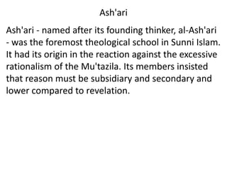 Ash'ari
Ash'ari - named after its founding thinker, al-Ash'ari
- was the foremost theological school in Sunni Islam.
It had its origin in the reaction against the excessive
rationalism of the Mu'tazila. Its members insisted
that reason must be subsidiary and secondary and
lower compared to revelation.
 