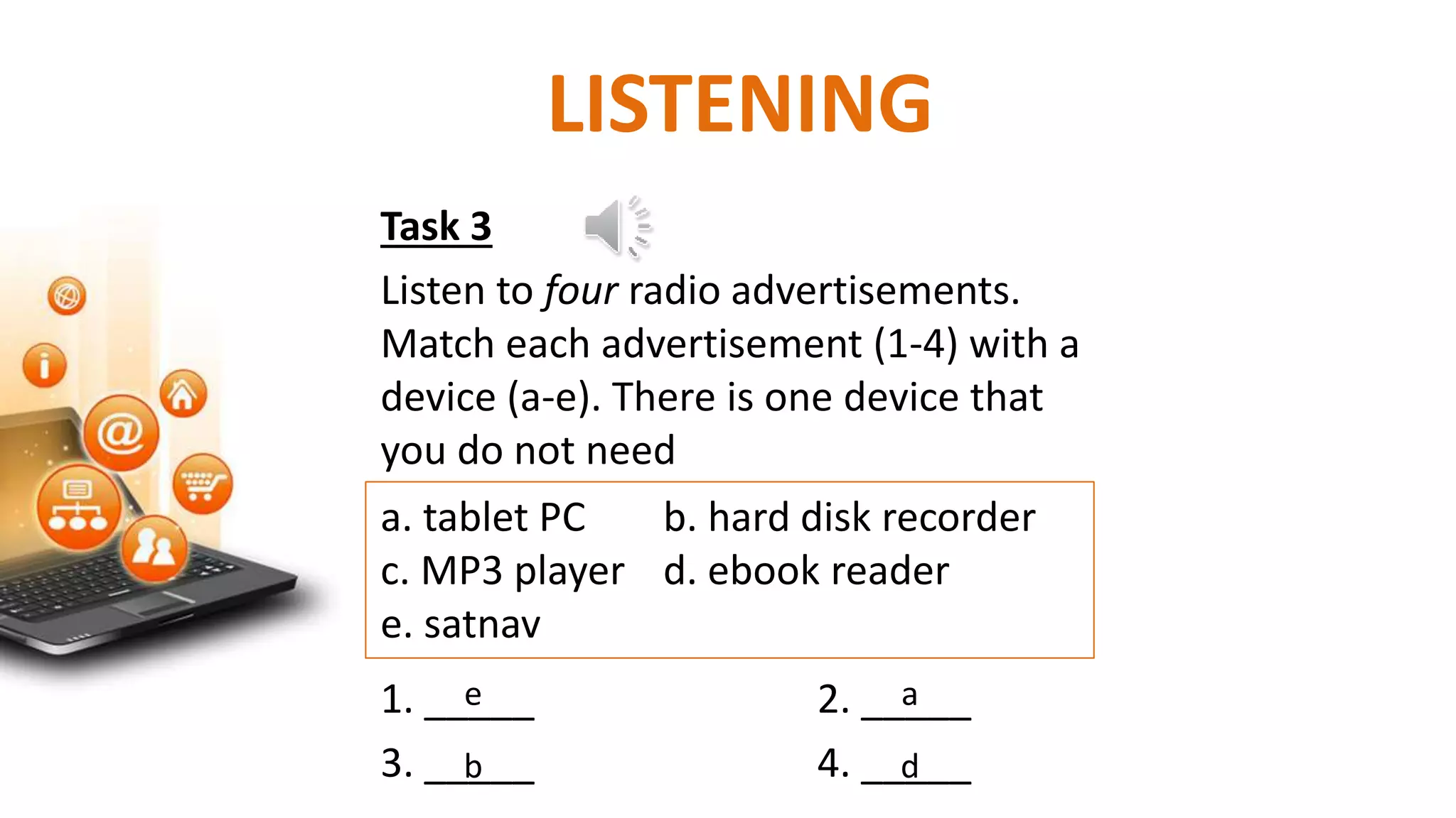 Task 3
Listen to four radio advertisements.
Match each advertisement (1-4) with a
device (a-e). There is one device that
you do not need
a. tablet PC b. hard disk recorder
c. MP3 player d. ebook reader
e. satnav
1. _____ 2. _____
3. _____ 4. _____
LISTENING
e
b
a
d
 