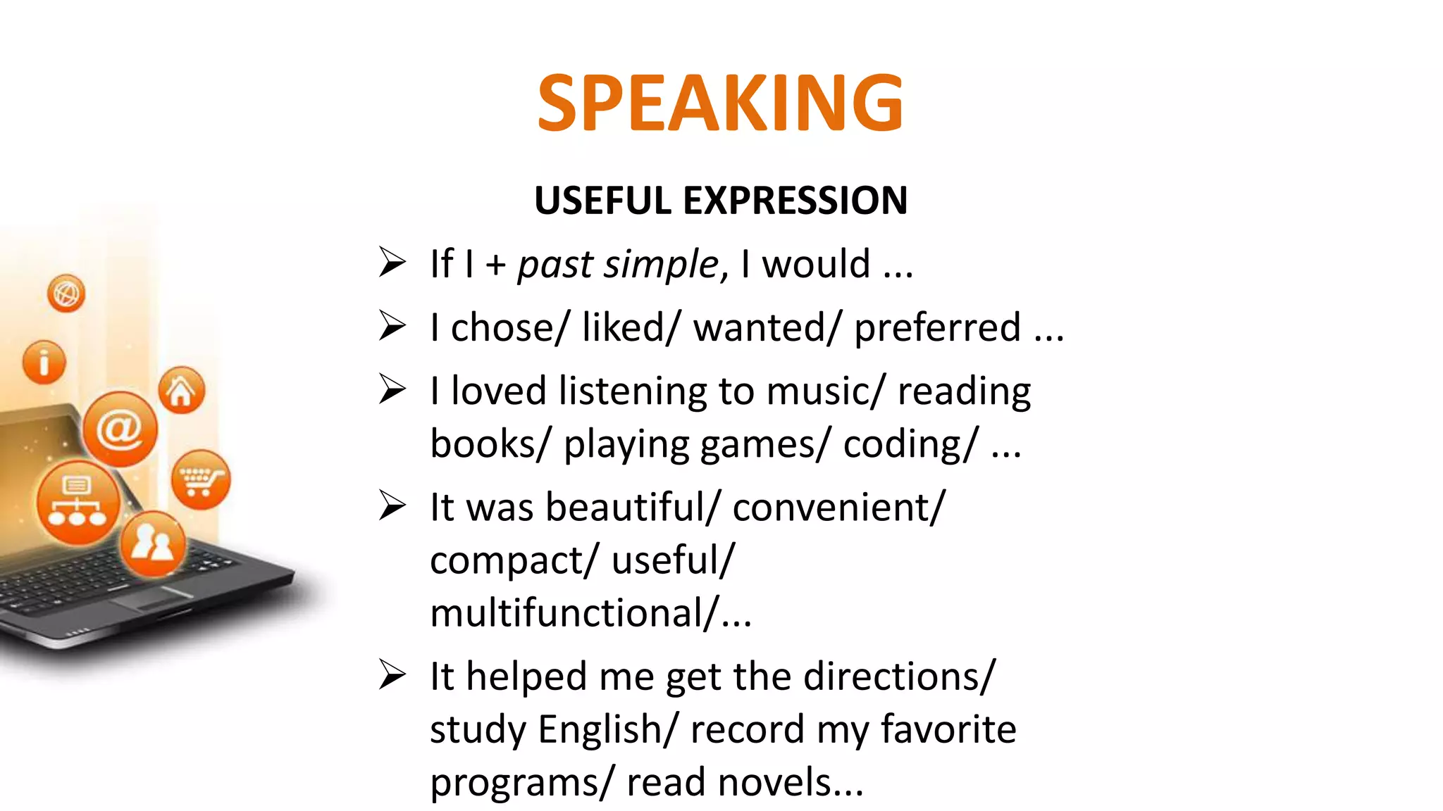 USEFUL EXPRESSION
 If I + past simple, I would ...
 I chose/ liked/ wanted/ preferred ...
 I loved listening to music/ reading
books/ playing games/ coding/ ...
 It was beautiful/ convenient/
compact/ useful/
multifunctional/...
 It helped me get the directions/
study English/ record my favorite
programs/ read novels...
SPEAKING
 