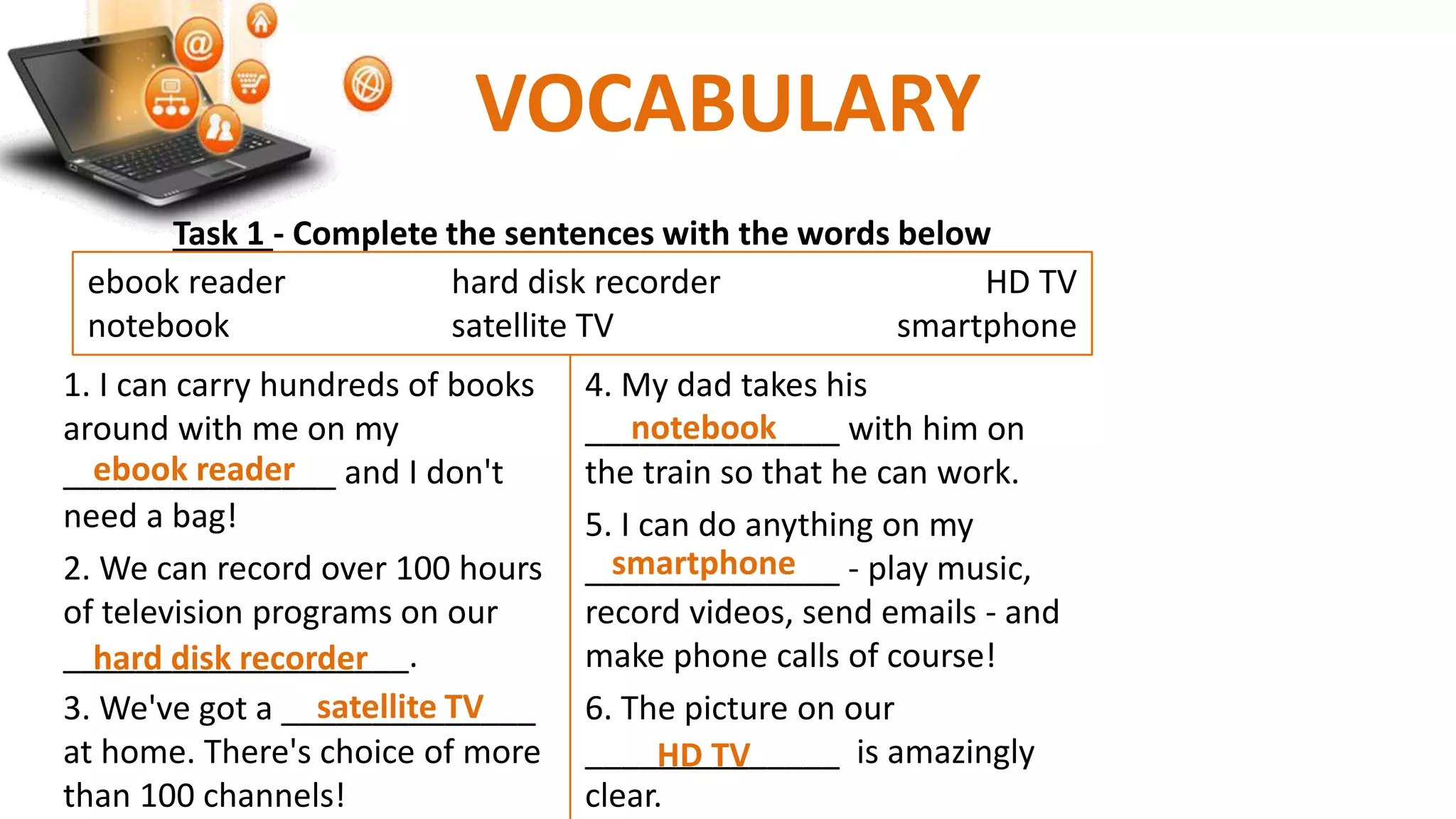 VOCABULARY
1. I can carry hundreds of books
around with me on my
_______________ and I don't
need a bag!
2. We can record over 100 hours
of television programs on our
___________________.
3. We've got a ______________
at home. There's choice of more
than 100 channels!
4. My dad takes his
______________ with him on
the train so that he can work.
5. I can do anything on my
______________ - play music,
record videos, send emails - and
make phone calls of course!
6. The picture on our
______________ is amazingly
clear.
Task 1 - Complete the sentences with the words below
ebook reader hard disk recorder HD TV
notebook satellite TV smartphone
ebook reader
hard disk recorder
HD TV
notebook
satellite TV
smartphone
 