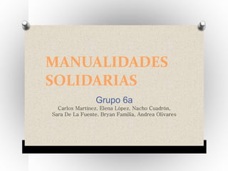 MANUALIDADES
SOLIDARIAS
Grupo 6a
Carlos Martínez, Elena López, Nacho Cuadrón,
Sara De La Fuente, Bryan Familia, Andrea Olivares
 