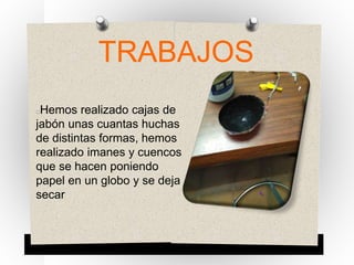 TRABAJOS
Hemos realizado cajas de
jabón unas cuantas huchas
de distintas formas, hemos
realizado imanes y cuencos
que se hacen poniendo
papel en un globo y se deja
secar
 