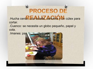 Hucha cerdo: una botella, cartulina y un cútex para
cortar.
Cuenco: se necesita un globo pequeño, papel y
cola.
Imanes: papel, cartulina e imán.
 