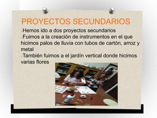 PROYECTOS SECUNDARIOS
Hemos ido a dos proyectos secundarios
Fuimos a la creación de instrumentos en el que
hicimos palos de lluvia con tubos de cartón, arroz y
metal
También fuimos a el jardín vertical donde hicimos
varias flores
 