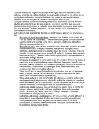 Considerando que a vegetação arbórea tem função de suma importância nos
sistemas urbanos, as podas drásticas e a supressão de árvores, em várias áreas
verdes já consolidadas, conforme ilustrado nas imagens que constam desse
relatório, implicam em grande perda ambiental para o Município.
Maciços arbóreos funcionam como reguladores do microclima urbano. Árvores
adultas, principalmente as de grande porte, produzem sombra, que atenua o
aquecimento e interceptam a radiação solar ultravioleta, diminuindo seus efeitos
danosos à saúde. Também regulam a umidade relativa do ar, melhorando o
conforto térmico humano.
Outros benefícios da presença de maciços arbóreos que podem ser enumerados
são:
- Redução da poluição atmosférica: As copas das árvores podem reter até
70% da poeira em suspensão. Também removem gases tóxicos existentes
na atmosfera funcionando como filtros. Lançam oxigênio na atmosfera,
diluindo os gases poluentes.
- Redução de ruído: atenuam os níveis de ruído, absorvem as ondas sonoras
e interferem na sua refração e reflexão, reduzindo a poluição sonora.
- Controla o balanço hídrico: intercepta a água de chuva, reduz seu impacto
no solo, diminui o escorrimento superficial, evitando erosão e assoreamento
dos cursos d’água. Também melhora drenagem urbana, evita enchentes e
reabastece o lençol freático.
- Enriquece a paisagem: o efeito estético da presença de árvores na cidade é
o primeiro a ser notado pelas pessoas. A beleza das copas, suas formas
estrutura, textura e floradas enriquecem a paisagem, tornando-a mais tênue
e harmoniosa, amenizando as diferenças entre a escala humana e os
componentes das construções urbanas.
- Valor econômico: o patrimônio arbóreo também tem que ser considerado
como qualquer bem de capital dentro da infra-estrutura urbana e desta
forma deve ser bem mantido e preservado.
- Valor sócio-cultural: a boa manutenção da arborização urbana pelo poder
público pode ser instrumento de educação ambiental, criando no cidadão a
consciência ecológica e incentivando o espírito de preservação e renovação
do meio ambiente. Também pode reduzir a violência urbana.
- Melhora da saúde humana: as arvores atuam na saúde física e mental do
homem urbano, melhorando o clima a qualidade do ar, estimulando a
prática de exercícios físicos, reduzindo a fadiga mental e o estresse,
minimizando a poluição visual e sonora.
- Melhorias ambientais e ecológicas: as arvores, no meio urbano, abrigam e
alimentam a fauna silvestre. Podem servir como corredores ecológicos,
interligando espaços livres vegetados e remanescentes florestais e
promovendo o aumento da biodiversidade. Protegem os mananciais e
favorecendo os recursos hídricos.
 