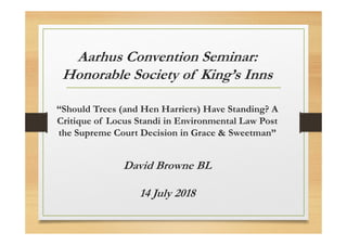 Aarhus Convention Seminar:
Honorable Society of King’s Inns
“Should Trees (and Hen Harriers) Have Standing? A
Critique of Locus Standi in Environmental Law Post
the Supreme Court Decision in Grace & Sweetman”
David Browne BL
14 July 2018
 
