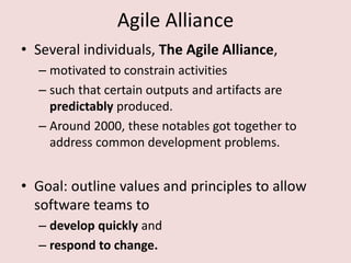 Agile Alliance
• Several individuals, The Agile Alliance,
– motivated to constrain activities
– such that certain outputs and artifacts are
predictably produced.
– Around 2000, these notables got together to
address common development problems.
• Goal: outline values and principles to allow
software teams to
– develop quickly and
– respond to change.
 