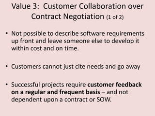 Value 3: Customer Collaboration over
Contract Negotiation (1 of 2)
• Not possible to describe software requirements
up front and leave someone else to develop it
within cost and on time.
• Customers cannot just cite needs and go away
• Successful projects require customer feedback
on a regular and frequent basis – and not
dependent upon a contract or SOW.
 