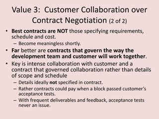 Value 3: Customer Collaboration over
Contract Negotiation (2 of 2)
• Best contracts are NOT those specifying requirements,
schedule and cost.
– Become meaningless shortly.
• Far better are contracts that govern the way the
development team and customer will work together.
• Key is intense collaboration with customer and a
contract that governed collaboration rather than details
of scope and schedule
– Details ideally not specified in contract.
– Rather contracts could pay when a block passed customer’s
acceptance tests.
– With frequent deliverables and feedback, acceptance tests
never an issue.
 
