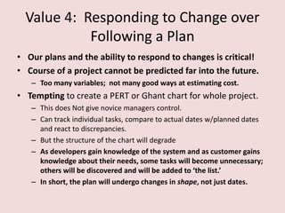 Value 4: Responding to Change over
Following a Plan
• Our plans and the ability to respond to changes is critical!
• Course of a project cannot be predicted far into the future.
– Too many variables; not many good ways at estimating cost.
• Tempting to create a PERT or Ghant chart for whole project.
– This does Not give novice managers control.
– Can track individual tasks, compare to actual dates w/planned dates
and react to discrepancies.
– But the structure of the chart will degrade
– As developers gain knowledge of the system and as customer gains
knowledge about their needs, some tasks will become unnecessary;
others will be discovered and will be added to ‘the list.’
– In short, the plan will undergo changes in shape, not just dates.
 