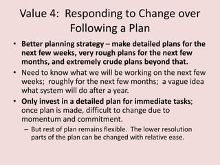 Value 4: Responding to Change over
Following a Plan
• Better planning strategy – make detailed plans for the
next few weeks, very rough plans for the next few
months, and extremely crude plans beyond that.
• Need to know what we will be working on the next few
weeks; roughly for the next few months; a vague idea
what system will do after a year.
• Only invest in a detailed plan for immediate tasks;
once plan is made, difficult to change due to
momentum and commitment.
– But rest of plan remains flexible. The lower resolution
parts of the plan can be changed with relative ease.
 