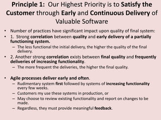 Principle 1: Our Highest Priority is to Satisfy the
Customer through Early and Continuous Delivery of
Valuable Software
• Number of practices have significant impact upon quality of final system:
• 1. Strong correlation between quality and early delivery of a partially
functioning system.
– The less functional the initial delivery, the higher the quality of the final
delivery.
• 2. Another strong correlation exists between final quality and frequently
deliveries of increasing functionality.
– The more frequent the deliveries, the higher the final quality.
• Agile processes deliver early and often.
– Rudimentary system first followed by systems of increasing functionality
every few weeks.
– Customers my use these systems in production, or
– May choose to review existing functionality and report on changes to be
made.
– Regardless, they must provide meaningful feedback.
 
