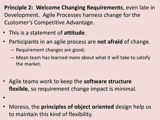 Principle 2: Welcome Changing Requirements, even late in
Development. Agile Processes harness change for the
Customer’s Competitive Advantage.
• This is a statement of attitude.
• Participants in an agile process are not afraid of change.
– Requirement changes are good;
– Mean team has learned more about what it will take to satisfy
the market.
• Agile teams work to keep the software structure
flexible, so requirement change impact is minimal.
•
• Moreso, the principles of object oriented design help us
to maintain this kind of flexibility.
 