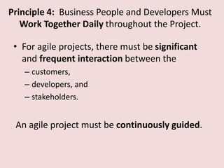 Principle 4: Business People and Developers Must
Work Together Daily throughout the Project.
• For agile projects, there must be significant
and frequent interaction between the
– customers,
– developers, and
– stakeholders.
An agile project must be continuously guided.
 