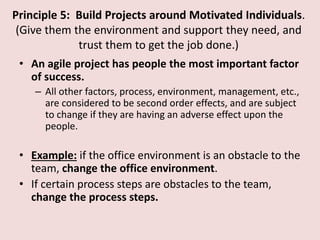 Principle 5: Build Projects around Motivated Individuals.
(Give them the environment and support they need, and
trust them to get the job done.)
• An agile project has people the most important factor
of success.
– All other factors, process, environment, management, etc.,
are considered to be second order effects, and are subject
to change if they are having an adverse effect upon the
people.
• Example: if the office environment is an obstacle to the
team, change the office environment.
• If certain process steps are obstacles to the team,
change the process steps.
 