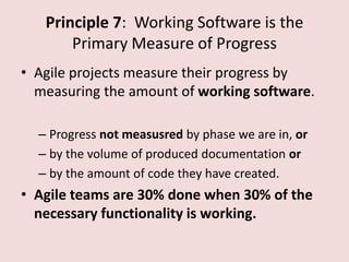 Principle 7: Working Software is the
Primary Measure of Progress
• Agile projects measure their progress by
measuring the amount of working software.
– Progress not measusred by phase we are in, or
– by the volume of produced documentation or
– by the amount of code they have created.
• Agile teams are 30% done when 30% of the
necessary functionality is working.
 
